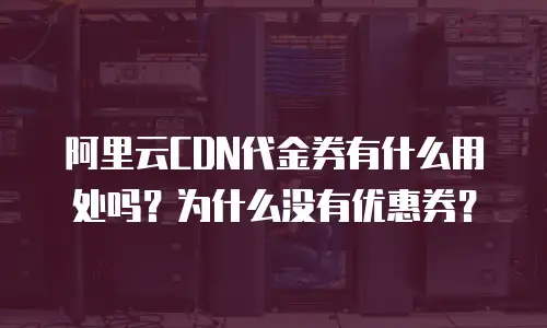 阿里云CDN代金券有什么用处吗？为什么没有优惠券？