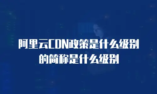 阿里云CDN政策是什么级别的简称是什么级别