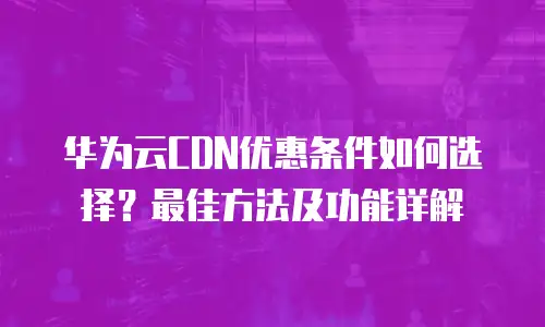 华为云CDN优惠条件如何选择？最佳方法及功能详解