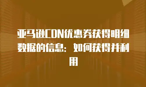 亚马逊CDN优惠券获得明细数据的信息：如何获得并利用