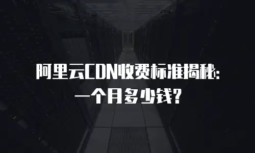 阿里云CDN收费标准揭秘：一个月多少钱？
