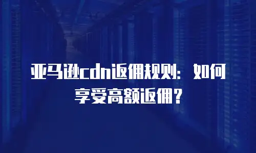 亚马逊cdn返佣规则：如何享受高额返佣？