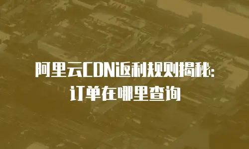 阿里云CDN返利规则揭秘：订单在哪里查询
