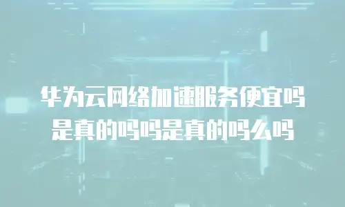 华为云网络加速服务便宜吗是真的吗吗是真的吗么吗