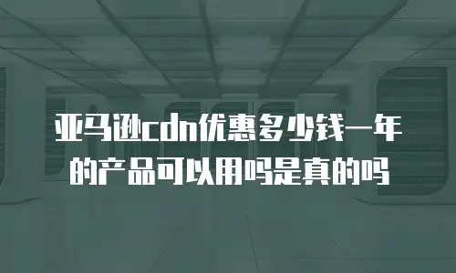 亚马逊cdn优惠多少钱一年的产品可以用吗是真的吗