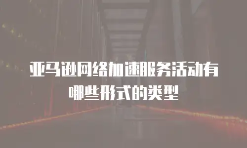 亚马逊网络加速服务活动有哪些形式的类型