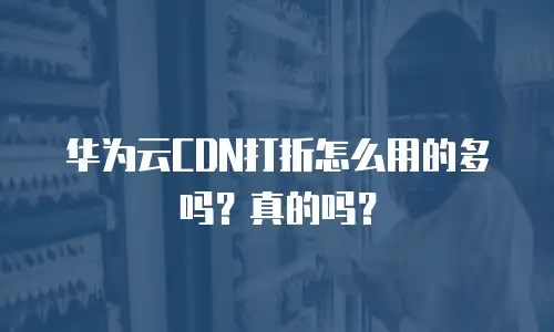 华为云CDN打折怎么用的多吗？真的吗？