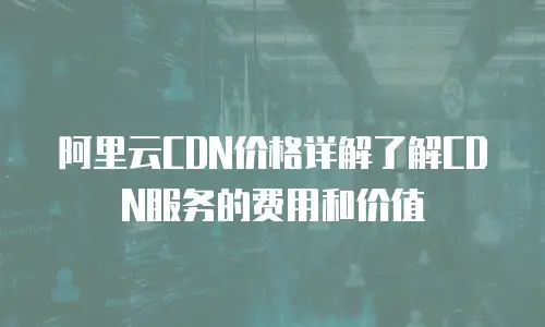 阿里云CDN价格详解了解CDN服务的费用和价值