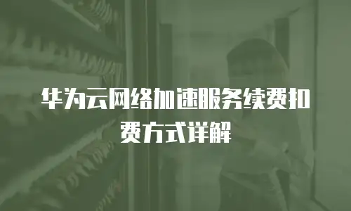 华为云网络加速服务续费扣费方式详解