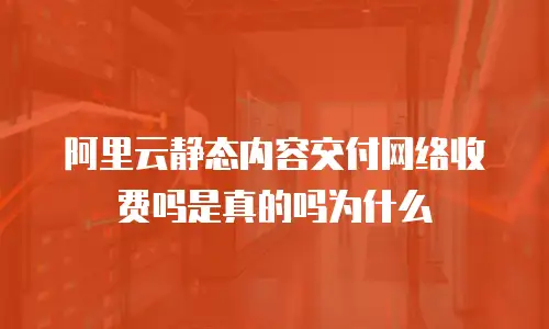 阿里云静态内容交付网络收费吗是真的吗为什么
