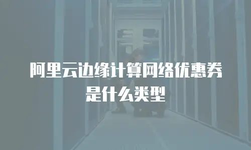 阿里云边缘计算网络优惠券是什么类型