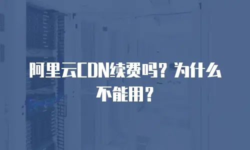 阿里云CDN续费吗？为什么不能用？