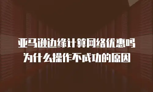 亚马逊边缘计算网络优惠吗为什么操作不成功的原因