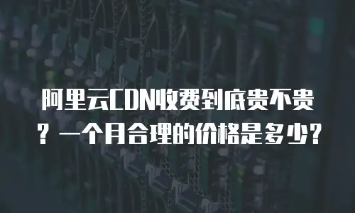 阿里云CDN收费到底贵不贵？一个月合理的价格是多少？