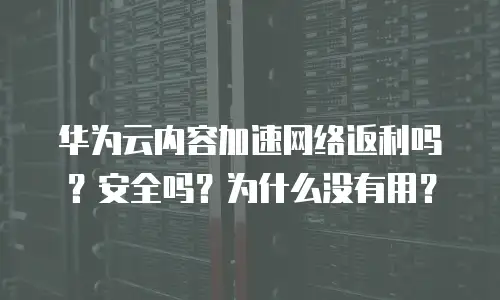 华为云内容加速网络返利吗？安全吗？为什么没有用？