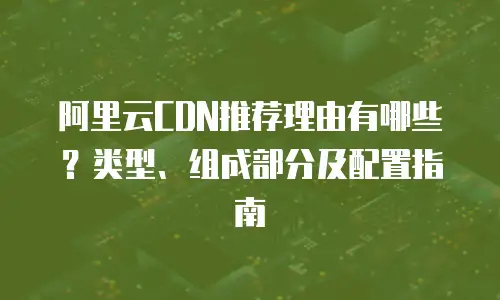 阿里云CDN推荐理由有哪些？类型、组成部分及配置指南