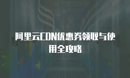 阿里云CDN优惠券领取与使用全攻略