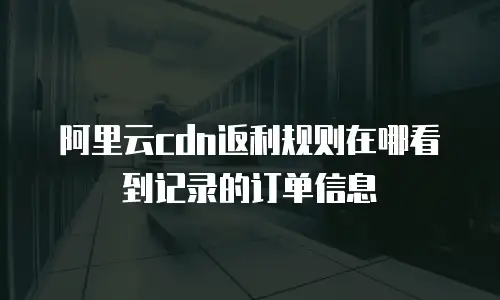 阿里云cdn返利规则在哪看到记录的订单信息