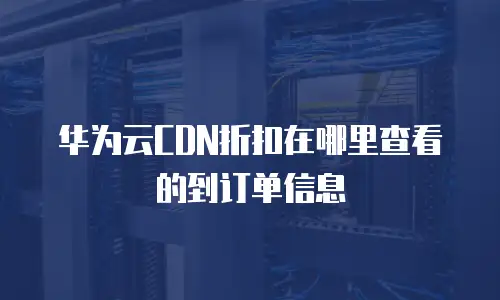 华为云CDN折扣在哪里查看的到订单信息
