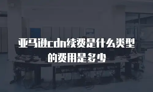 亚马逊cdn续费是什么类型的费用是多少