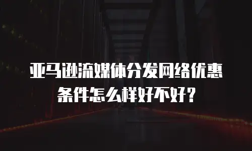 亚马逊流媒体分发网络优惠条件怎么样好不好？