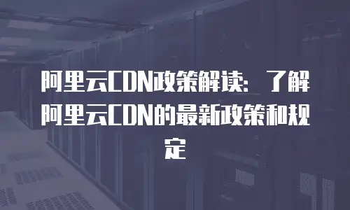 阿里云CDN政策解读：了解阿里云CDN的最新政策和规定
