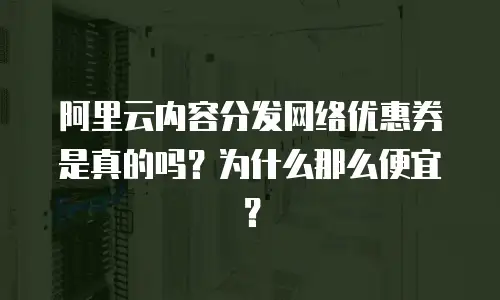 阿里云内容分发网络优惠券是真的吗？为什么那么便宜？