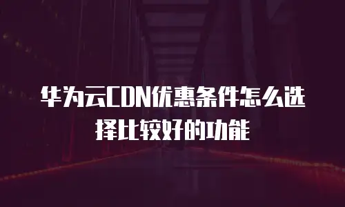 华为云CDN优惠条件怎么选择比较好的功能