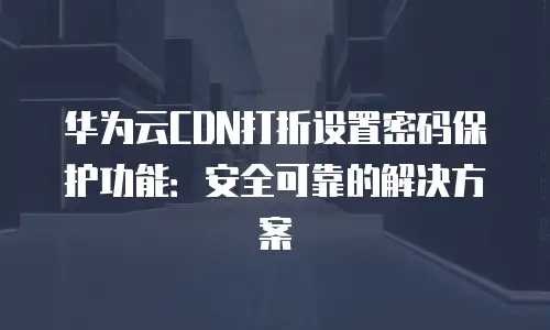 华为云CDN打折设置密码保护功能：安全可靠的解决方案