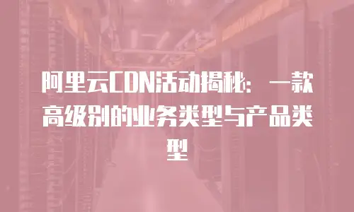 阿里云CDN活动揭秘：一款高级别的业务类型与产品类型