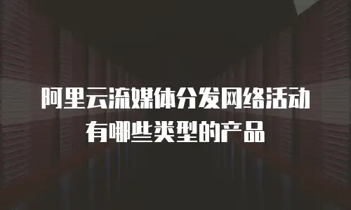 阿里云流媒体分发网络活动有哪些类型的产品