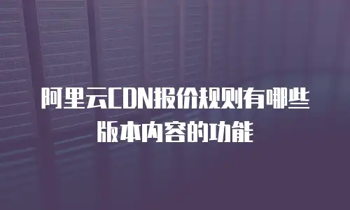 阿里云CDN报价规则有哪些版本内容的功能