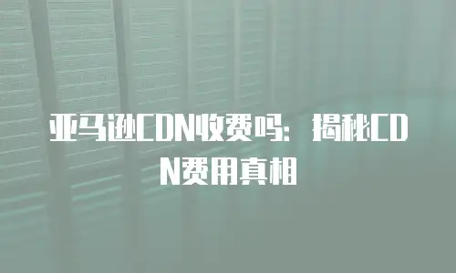 亚马逊CDN收费吗：揭秘CDN费用真相