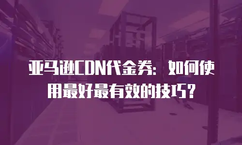 亚马逊CDN代金券：如何使用最好最有效的技巧？