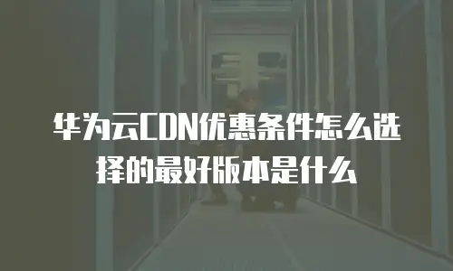 华为云CDN优惠条件怎么选择的最好版本是什么