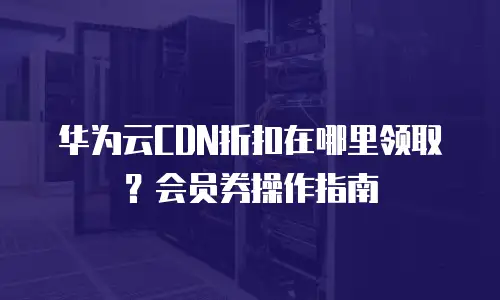 华为云CDN折扣在哪里领取？会员券操作指南