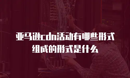 亚马逊cdn活动有哪些形式组成的形式是什么