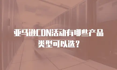亚马逊CDN活动有哪些产品类型可以选？
