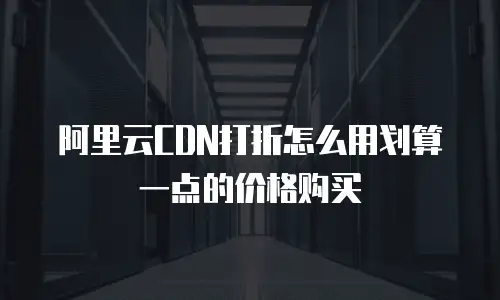 阿里云CDN打折怎么用划算一点的价格购买