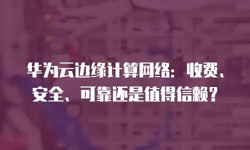 华为云边缘计算网络：收费、安全、可靠还是值得信赖？