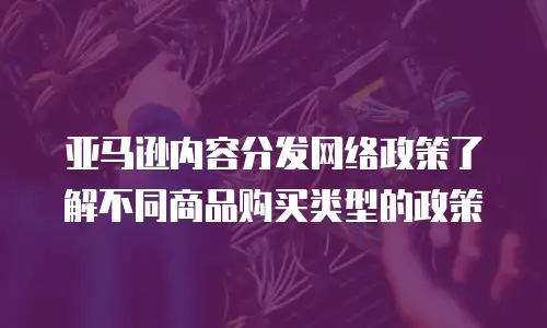 亚马逊内容分发网络政策了解不同商品购买类型的政策
