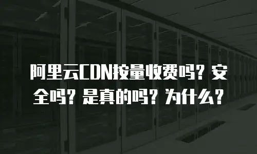 阿里云CDN按量收费吗？安全吗？是真的吗？为什么？