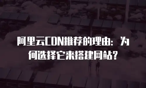 阿里云CDN推荐的理由：为何选择它来搭建网站？