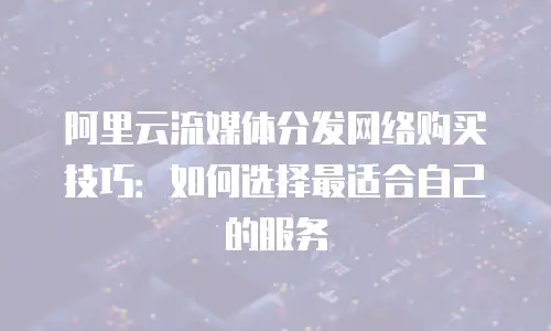 阿里云流媒体分发网络购买技巧：如何选择最适合自己的服务