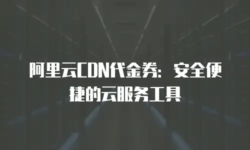 阿里云CDN代金券：安全便捷的云服务工具