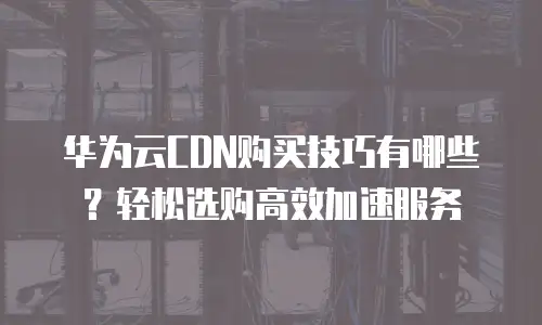 华为云CDN购买技巧有哪些？轻松选购高效加速服务