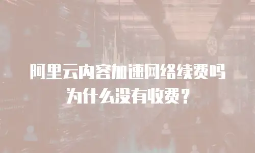 阿里云内容加速网络续费吗为什么没有收费？