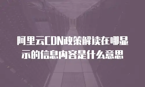阿里云CDN政策解读在哪显示的信息内容是什么意思