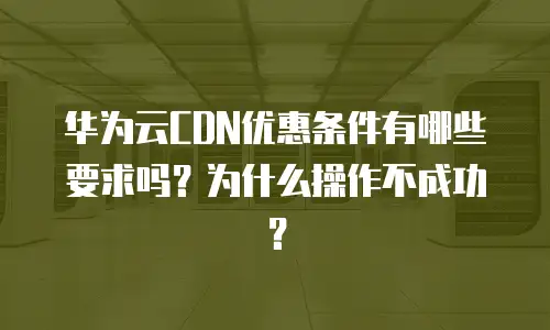 华为云CDN优惠条件有哪些要求吗？为什么操作不成功？