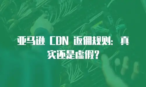 亚马逊 CDN 返佣规则：真实还是虚假？